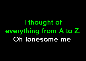 I thought of

everything from A to Z.
Oh lonesome me