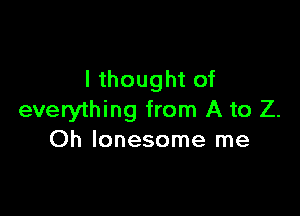 I thought of

everything from A to Z.
Oh lonesome me