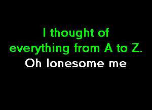 I thought of
everything from A to Z.

Oh lonesome me