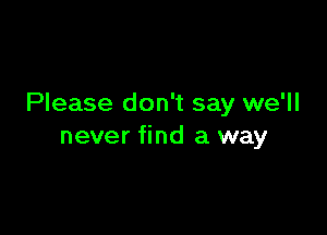 Please don't say we'll

never find a way