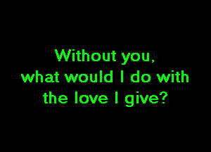 Without you,

what would I do with
the love I give?