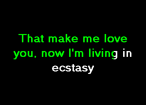 That make me love

you, now I'm living in
ecstasy