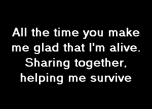 All the time you make
me glad that I'm alive.
Sharing together,
helping me survive