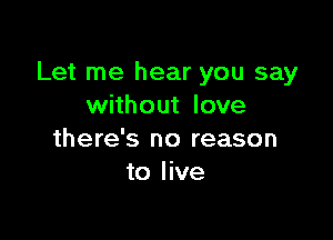 Let me hear you say
without love

there's no reason
to live