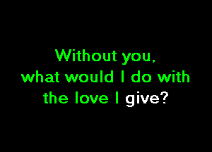 Without you,

what would I do with
the love I give?