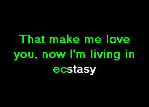 That make me love

you, now I'm living in
ecstasy