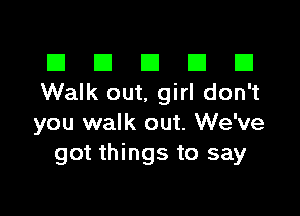 El III E El El
Walk out, girl don't

you walk out. We've
got things to say