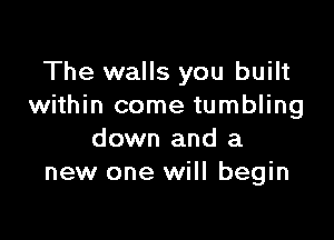 The walls you built
within come tumbling

down and a
new one will begin