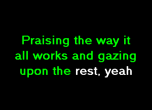 Praising the way it

all works and gazing
upon the rest, yeah