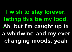 I wish to stay forever,
letting this be my food.
Ah, but I'm caught up in
a whirlwind and my ever
changing moods, yeah