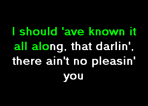 I should 'ave known it
all along. that darlin',

there ain't no pleasin'
you