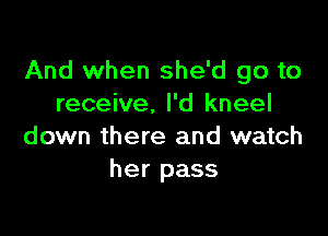 And when she'd go to
receive, I'd kneel

down there and watch
her pass