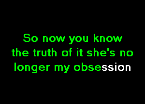 So now you know

the truth of it she's no
longer my obsession