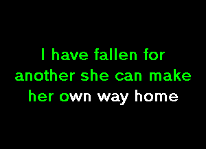 I have fallen for

another she can make
her own way home