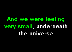 And we were feeling

very small. underneath
the universe