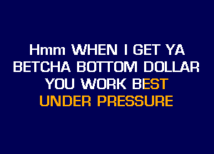 Hmm WHEN I GET YA
BETCHA BOTTOM DOLLAR
YOU WORK BEST
UNDER PRESSURE