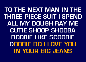 TO THE NEXT MAN IN THE
THREE PIECE SUIT I SPEND
ALL MY DOUGH RAY ME
CUTIE SHUUP SHUUBA
DUOBIE LIKE SCUUBIE
DUOBIE DO I LOVE YOU
IN YOUR BIG JEANS