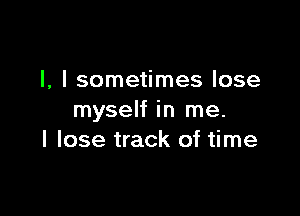 l, I sometimes lose

myself in me.
I lose track of time