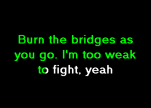 Burn the bridges as

you go. I'm too weak
to fight, yeah