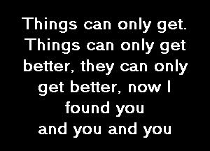 Things can only get.
Things can only get
better. they can only

get better, now I
found you
and you and you