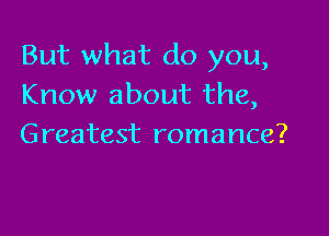 But what do you,
Know about the,

Greatest romance?