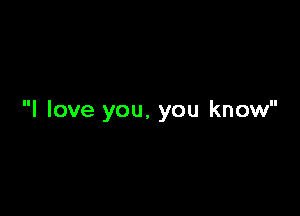 I love you, you know