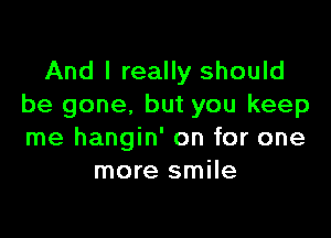 And I really should
be gone. but you keep

me hangin' on for one
more smile