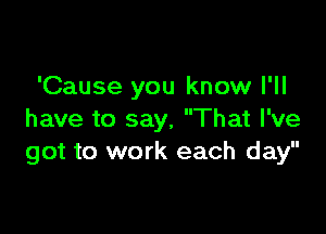 'Cause you know I'll

have to say, That I've
got to work each day