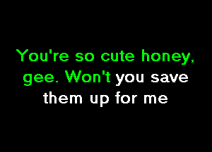 You're so cute honey,

gee. Won't you save
them up for me