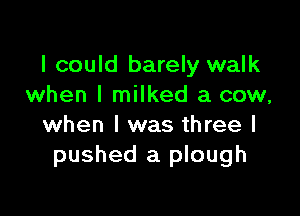 I could barely walk
when I milked a cow,

when l was three I
pushed a plough