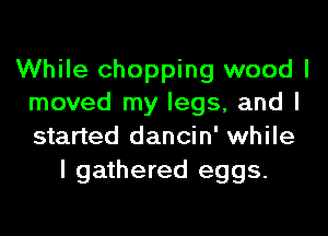 While chopping wood I
moved my legs, and I
started dancin' while

I gathered eggs.