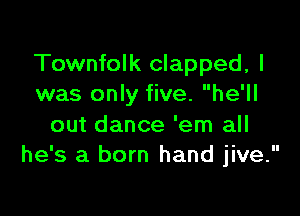 Townfolk clapped, I
was only five. he'll

out dance 'em all
he's a born hand jive.