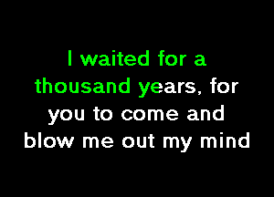 I waited for a
thousand years, for

you to come and
blow me out my mind