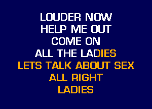LOUDER NOW
HELP ME OUT
COME ON
ALL THE LADIES
LETS TALK ABOUT SEX
ALL RIGHT
LADIES