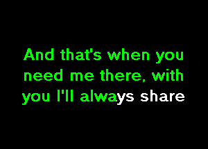 And that's when you

need me there, with
you I'll always share