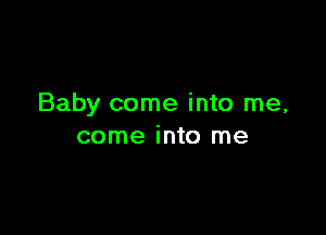 Baby come into me,

come into me