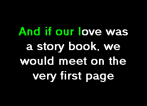 And if our love was
a story book, we

would meet on the
very first page