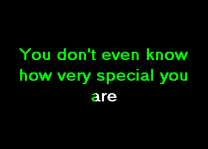 You don't even know

how very special you
are