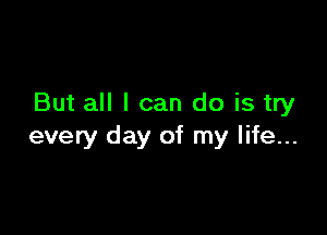 But all I can do is try

every day of my life...