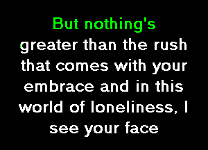 But nothing's
greater than the rush
that comes with your
embrace and in this
world of loneliness, I

see your face