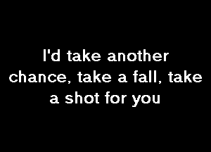 I'd take another

chance, take a fall, take
a shot for you