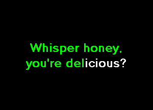 Whisper honey,

you're delicious?