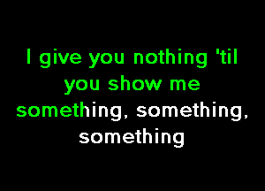 I give you nothing 'til
you show me

something. something,
something