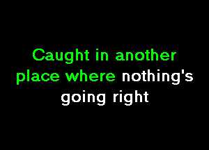 Caught in another

place where nothing's
going right