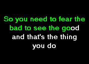 So you need to fear the
bad to see the good

and that's the thing
you do