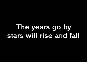 The years go by

stars will rise and fall