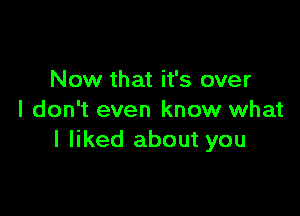 Now that it's over

I don't even know what
I liked about you