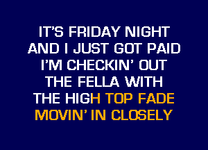 IT'S FRIDAY NIGHT
AND I JUST GOT PAID
I'M CHECKIN' OUT
THE FELLA WITH
THE HIGH TOP FADE
MOVIM IN CLOSELY