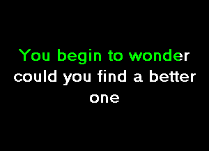 You begin to wonder

could you find a better
one