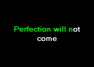 Perfection will not

come